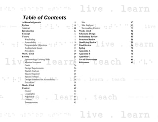 Table of Contents
Acknowledgments i Site 47
Preface ii Site Analysis 49
Abstract iii Surrounding Context 50
Introduction iv Works Cited 51
Concept v Schematic Design 52
Theory 1 Preliminary Review 53
Wayfinding 1 Structure Review 51
Accessibility 9 Qualifying Review 55
Programmatic Objectives 12 Final Review 56
Architectural Issues 13 Epilog 70
Precedents 15 Appendix A 71
Works Cited 19 Appendix B 76
Facility 21 Appendix C 77
Epistemology/Existing State 21 List of Illustrations 81
Mission Statement 23 References 83
Goals 24
Design Requirements 26
Spatial Analysis 27
Spaces Required 28
Spaces Defined 29
Design Solutions for Accessibility 36
Precedents 38
Works Cited 41
Context 42
History 42
Geographic 44
Population 44
Climate 44
Transportation 45
 