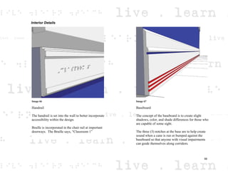 Interior Details
Image 66
Handrail
The handrail is set into the wall to better incorporate
accessibility within the design.
Braille is incorporated in the chair rail at important
doorways. The Braille says, “Classroom 1”
Image 67
Baseboard
The concept of the baseboard is to create slight
shadows, color, and shade differences for those who
are capable of some sight.
The three (3) notches at the base are to help create
sound when a cane is run or bumped against the
baseboard so that anyone with visual impairments
can guide themselves along corridors.
66
 