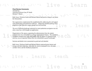 Final Review Comments:
Attended by:
Associate Professor Gary W Smith
Michael T Martin
Both Assoc. Professor Smith and Michael Martin had positive things to say about
the final product.
Site organization complemented the neighborhood by addressing the curb appeal
using landscaping and pedestrian walkways. Addressing disabled parking with a
progressive and innovative ramp concept was well received.
The use of differing hardscape materials for easier pedestrian navigation was not
only a must but a well thought out application.
Organization of the spaces; separating the administration from the student
oriented areas was commented as a strong organizational feature. The separation
of student oriented areas from more public areas by means of a limited access
doorway was an important feature that was commented as good forethought.
Sections and details were commented as good and well detailed.
Both Assoc. Professor Smith and Michael Martin expressed great interest and
intrigue with the renderings, especially the interior courtyard views, the main
corridor views, and the Southeast perspective.
68
 