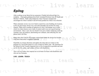 Epilog
After working on my thesis for two semesters I finally feel relieved that it is
complete. I had great guidance from both Associate Professor Gary W Smith and
Michael T Martin. Both really helped me when I became stumped and
encouraged me when I needed it and obviously pushed me when I was reluctant.
When schematic review was over I had to search for a new building site location,
as the site previously chosen was a less than desirable site location for many
reasons. There were a number of reasons as to why a site change was in order
which two main reasons were a lack of context and it was not a good learning
environment. Once a new site was found it was just a matter of playing catch-up;
creating a new site analysis, determining new setbacks, and collecting new site
photos and CAD files.
Many ideas that I had for the project evolved and I think the design has become
even more than what I originally expected.
Hopefully my design illustrates and applies the ideas that are written in this
program in a successful manor in a way to help my fellow man. My intentions for
the School for the Visually Impaired were to be as respectful as possible and look
out for the life, safety, and welfare of those with disabilities.
This is for my Father who inspired me to do better for those with disabilities and
who are less fortunate.
LIVE . LEARN . TEACH
70
 