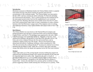 Introduction
Moritmoto restaurant in Manhattan borders the Chelsea Market which is a popular
food market buzzing with patrons looking for gourmet food and chic
accoutrements in this wholesale market. The Chelsea Market was renovated in
the late 1990’s and now contains the market and many TV Networks including
the Food Network and kitchens. This is a prime location for the restaurant given
the rejuvenated second-wind of activity this neighborhood is now receiving.
Owner and Chef, Masaharu Morimoto (most notably known from the TV series
Iron Chef) commissioned Tadao Ando to create a masterpiece to create a distinct
harmony with Chef Morimoto’s unique style of Neo-Japanese style of cooking
and emphasize the history of the Chelsea Market and current trends in New York
City.
Brief History
The Chelsea Market was once known as the National Biscuit Company and
produced products near and dear to Americans hearts such as Premium Saltines,
Vanilla Wafers, and Oreo’s. The buildings were constructed in the early 1890’s
in the Romanesque-style by Romeyn & Stever. Originally at the base, stone
anchored the building to the ground as it rose above the sidewalks with its’ red
brick, and cornice treatment between the first and second floors, and an
entablature capping off the top of the façade. However the façade has been
altered and renovated by Vandeburg Architects, which commenced in 1998.
After the renovations the southeast facade (9th
Avenue) now adorned woven brass
spandrels that according to many “looks like a Triscuit” and a glass and steel
canopy that trickles down the façade and ungulates across the front main entrance.
Method
Tadao Ando makes use of the existing façade curiously melding the original red
industrial brick and blackened façade with a grand arch spanning 50 feet long and
of a beautiful dark brown earthy color. Hung from the arch is a swath of
persimmon fabric known as a noren (which is used in Japan to indicate that a
shop is “open for business”) designates to the individual that the entrance is
located there. It draws the individual in by curiosity and by its definite inviting
posture suggesting without a doubt entering here will lead you on a journey. With
Image 72
Exterior: Grand Archway
Image 73
View of light and water wall
72
 
