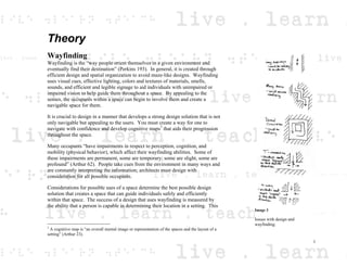 Theory
Wayfinding
Wayfinding is the “way people orient themselves in a given environment and
eventually find their destination” (Perkins 193). In general, it is created through
efficient design and spatial organization to avoid maze-like designs. Wayfinding
uses visual cues, effective lighting, colors and textures of materials, smells,
sounds, and efficient and legible signage to aid individuals with unimpaired or
impaired vision to help guide them throughout a space. By appealing to the
senses, the occupants within a space can begin to involve them and create a
navigable space for them.
It is crucial to design in a manner that develops a strong design solution that is not
only navigable but appealing to the users. You must create a way for one to
navigate with confidence and develop cognitive maps3
that aids their progression
throughout the space.
Many occupants “have impairments in respect to perception, cognition, and
mobility (physical behavior), which affect their wayfinding abilities. Some of
these impairments are permanent, some are temporary; some are slight, some are
profound” (Arthur 62). People take cues from the environment in many ways and
are constantly interpreting the information; architects must design with
consideration for all possible occupants.
Considerations for possible uses of a space determine the best possible design
solution that creates a space that can guide individuals safely and efficiently
within that space. The success of a design that uses wayfinding is measured by
the ability that a person is capable in determining their location in a setting. This
3
A cognitive map is “an overall mental image or representation of the spaces and the layout of a
setting” (Arthur 23).
Image 3
Issues with design and
wayfinding.
1
 
