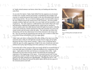 its’ bright colored entrance one knows where they are heading and where they
came from.
As you enter the interior, Tadao Ando drifted from his signature use of concrete
in what some consider extreme and possibly overwhelming and carefully used
concrete in a gentle persuasion most notably in the stair descending below ground
to the lounge and bar. His use of interior lighting guides one from public areas to
the more subdued and private seating areas of the restaurant. The most notable
example combines light and water into a two-story high wall that resembles a wall
of glacial ice. The wall comprises 17,400 half-liter water bottles filled with water
and attached to couplings that resemble electric sockets and are attached to
vertical stainless-steel rods while brackets hold LED lights horizontally within the
wall system producing a backlit shimmering effect that stimulates the senses and
creates texture and movement within the space. The individual can follow this
shimmering wall into the subterranean level of the restaurant to the lounge and
bar. One can associate the shimmering wall with the way in which to make their
exit without being confused after a few too many drinks.
Tadao Ando uses fabric in swag across the entire ceiling of the main level of the
restaurant and is subtly lit with light that cascades from its edges and up lights
that graze the faces of the interior columns. Light is a key to defining spaces
within the space by subtle suggestions of light in the areas of pathways and more
subdued and mostly light bleeding from those pathways to the areas of dining.
In the lower level of the restaurant where the lounge and bar are located he has an
even more dark space with pillars of light that emphasize key components of the
space. Light adorns the thick resin bar-top as it resonates from within. Light
illuminates the floor below the bar and the wall behind the bar denoting the
importance of the happenings of this space. A horizontal layered wall of cedar
wall panels is stained a bright crimson and lit with red lighting that gives the wall
a glow as if it were radiating neon characteristics. This glowing wall of “red”
designates the dividing line between the public spaces and the private spaces of
the restaurant patrons and staff.
Image 74
View of Dining Room and light and water
wall
73
 