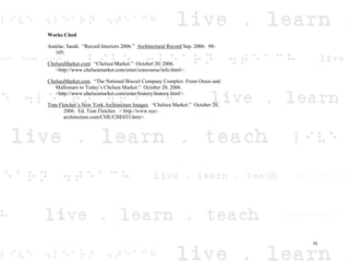 Works Cited
Amelar, Sarah. “Record Interiors 2006.” Architectural Record Sep. 2006: 98-
105.
ChelseaMarket.com. “Chelsea Market.” October 20, 2006.
<http://www.chelseamarket.com/enter/concourse/info.html>.
ChelseaMarket.com. “The National Biscuit Company Complex: From Oreos and
Mallomars to Today’s Chelsea Market.” October 20, 2006.
<http://www.chelseamarket.com/enter/history/history.html>.
Tom Fletcher’s New York Architecture Images. “Chelsea Market.” October 20,
2006. Ed. Tom Fletcher. < http://www.nyc-
architecture.com/CHE/CHE033.htm>.
75
 