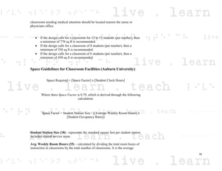 classrooms needing medical attention should be located nearest the nurse or
physicians office.
If the design calls for a classroom for 12 to 15 students (per teacher), then
a minimum of 770 sq ft is recommended.
If the design calls for a classroom of 8 students (per teacher), then a
minimum of 550 sq ft is recommended.
If the design calls for a classroom of 6 students (per teacher), then a
minimum of 450 sq ft is recommended
Space Guidelines for Classroom Facilities (Auburn University)
Space Required = [Space Factor] x [Student Clock Hours]
Where there Space Factor is 0.79, which is derived through the following
calculation:
Space Factor = Student Station Size / ([Average Weekly Room Hours] x
[Student Occupancy Ratio])
Student Station Size (18) - represents the standard square feet per student station
included related service areas.
Avg. Weekly Room Hours (35) – calculated by dividing the total room hours of
instruction in classrooms by the total number of classrooms. It is the average
78
 