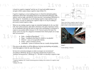 is based on cognitive mapping4
and the use of visual and audible means to
navigate within a space using a cognitive map (Arthur 23).
Cognitive mapping is a never-ending process in which the individual gathers
information about their surroundings based on environmental influences, both
indirect; such as maps, and direct by observing ones’ surroundings (Mollerup 41)
(See Image 4). Essentially we are developing cognitive maps anytime we go
somewhere, we may be making new cognitive maps or we may be adding to
previously created cognitive maps.
When we are creating cognitive maps we remember landmarks by the way they
look, their correct location, and correct orientation; this gains importance when
we use landmarks that look the same as long as the surrounding or orientation in
respect to one another differ (Jonsson 31-32). Kevin Lynch in his book The
Image of the City lists five categories of elements from which people use to map
their environments:5
Paths = channels of movement
Edges = boundaries that break or contain or run parallel
Districts = areas of recognizable identity
Nodes = places of intense activity
Landmarks = points of reference that are visually distinguishable
This gives us the ability to tell the difference between one building and another
when they appear to look the same (See Image 5).
So how do we develop strategies in order to navigate our environment?
According to Mollerup, the key is to develop a progression of spaces as a
“problem solving process” (Mollerup 27). The idea is to develop a cognitive map
4
Cognitive mapping is the “mental structuring process leading to the creation of a cognitive map”
(Arthur 23).
5
(Perkins 193-194)
Image 4
Three views from a cognitive map of a road. It
shows how we attach visual cues to a cognitive
map in order to recall direction and location.
Image 5
Eureka Springs, Arkansas
2
 