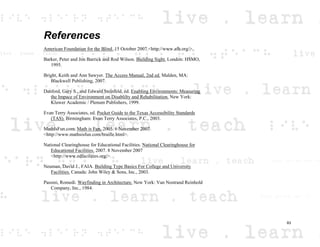 References
American Foundation for the Blind. 15 October 2007 <http://www.afb.org/>.
Barker, Peter and Jon Barrick and Rod Wilson. Building Sight. London: HSMO,
1995.
Bright, Keith and Ann Sawyer. The Access Manual, 2nd ed. Malden, MA:
Blackwell Publishing, 2007.
Danford, Gary S., and Edward Steinfeld, ed. Enabling Environments: Measuring
the Impace of Environment on Disablilty and Rehabilitation. New York:
Kluwer Academic / Plenum Publishers, 1999.
Evan Terry Associates, ed. Pocket Guide to the Texas Accessibility Standards
(TAS). Birmingham: Evan Terry Associates, P.C., 2003.
MathIsFun.com. Math is Fun. 2005. 6 November 2007
<http://www.mathsisfun.com/braille.html>.
National Clearinghouse for Educational Facilities. National Clearinghouse for
Educational Facilities. 2007. 8 November 2007
<http://www.edfacilities.org/>.
Neuman, David J., FAIA. Building Type Basics For College and University
Facilities. Canada: John Wiley & Sons, Inc., 2003.
Passini, Romedi. Wayfinding in Architecture. New York: Van Nostrand Reinhold
Company, Inc., 1984.
83
 