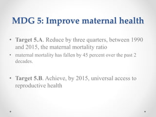 MDG 5: Improve maternal health
• Target 5.A. Reduce by three quarters, between 1990
and 2015, the maternal mortality ratio
• maternal mortality has fallen by 45 percent over the past 2
decades.
• Target 5.B. Achieve, by 2015, universal access to
reproductive health
 