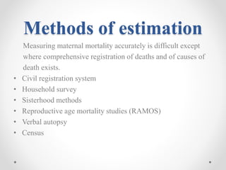 Methods of estimation
Measuring maternal mortality accurately is difficult except
where comprehensive registration of deaths and of causes of
death exists.
• Civil registration system
• Household survey
• Sisterhood methods
• Reproductive age mortality studies (RAMOS)
• Verbal autopsy
• Census
 