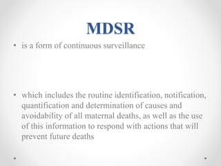 MDSR
• is a form of continuous surveillance
• which includes the routine identification, notification,
quantification and determination of causes and
avoidability of all maternal deaths, as well as the use
of this information to respond with actions that will
prevent future deaths
 