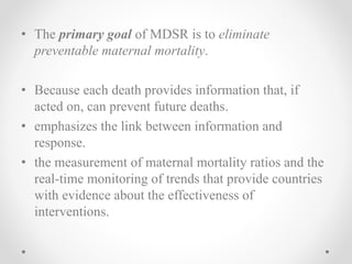 • The primary goal of MDSR is to eliminate
preventable maternal mortality.
• Because each death provides information that, if
acted on, can prevent future deaths.
• emphasizes the link between information and
response.
• the measurement of maternal mortality ratios and the
real-time monitoring of trends that provide countries
with evidence about the effectiveness of
interventions.
 