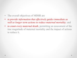 • The overall objectives of MDSR are
• to provide information that effectively guides immediate as
well as longer term actions to reduce maternal mortality; and
• to count every maternal death, permitting an assessment of the
true magnitude of maternal mortality and the impact of actions
to reduce it.
 