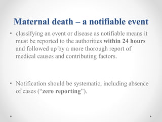 Maternal death – a notifiable event
• classifying an event or disease as notifiable means it
must be reported to the authorities within 24 hours
and followed up by a more thorough report of
medical causes and contributing factors.
• Notification should be systematic, including absence
of cases (“zero reporting”).
 