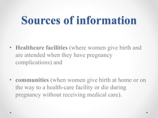 Sources of information
• Healthcare facilities (where women give birth and
are attended when they have pregnancy
complications) and
• communities (when women give birth at home or on
the way to a health-care facility or die during
pregnancy without receiving medical care).
 