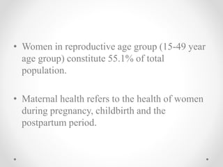 • Women in reproductive age group (15-49 year
age group) constitute 55.1% of total
population.
• Maternal health refers to the health of women
during pregnancy, childbirth and the
postpartum period.
 