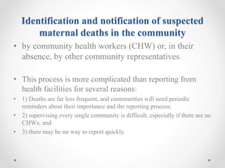 Identification and notification of suspected
maternal deaths in the community
• by community health workers (CHW) or, in their
absence, by other community representatives.
• This process is more complicated than reporting from
health facilities for several reasons:
• 1) Deaths are far less frequent, and communities will need periodic
reminders about their importance and the reporting process;
• 2) supervising every single community is difficult, especially if there are no
CHWs; and
• 3) there may be no way to report quickly.
 