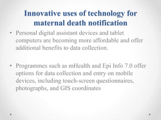 Innovative uses of technology for
maternal death notification
• Personal digital assistant devices and tablet
computers are becoming more affordable and offer
additional benefits to data collection.
• Programmes such as mHealth and Epi Info 7.0 offer
options for data collection and entry on mobile
devices, including touch-screen questionnaires,
photographs, and GIS coordinates
 