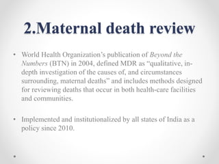 2.Maternal death review
• World Health Organization’s publication of Beyond the
Numbers (BTN) in 2004, defined MDR as “qualitative, in-
depth investigation of the causes of, and circumstances
surrounding, maternal deaths” and includes methods designed
for reviewing deaths that occur in both health-care facilities
and communities.
• Implemented and institutionalized by all states of India as a
policy since 2010.
 