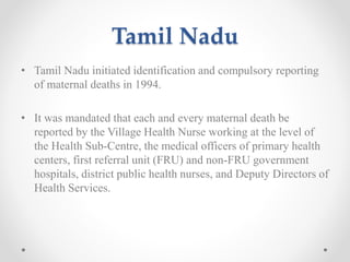 Tamil Nadu
• Tamil Nadu initiated identification and compulsory reporting
of maternal deaths in 1994.
• It was mandated that each and every maternal death be
reported by the Village Health Nurse working at the level of
the Health Sub-Centre, the medical officers of primary health
centers, first referral unit (FRU) and non-FRU government
hospitals, district public health nurses, and Deputy Directors of
Health Services.
 