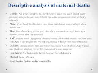 Descriptive analysis of maternal deaths
• Women: Age group, race/ethnicity, gravidity/parity, gestational age at time of death,
pregnancy outcome (undelivered, stillbirth, live birth), socioeconomic status of family,
education
• Place: Where family lived (urban or rural, district/sub-district, town or village); where
woman died
• Time: Date of death (day, month, year), time of day when death occurred, weekday or
weekend, season when death occurred
• ANC: Week or month of pregnancy when the woman first attended antenatal care, how many
visits, type of care provider and type of place, distance of facility from place of residence
• Delivery: Date and time of birth, day of the week, season, place of delivery, type of place,
type of delivery attendant, type of delivery (vaginal, forceps, caesarean)
• Data source: Notification only, facility-based review, verbal autopsy
• Medical cause of death
• Contributing factors and preventability
 