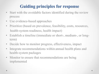 Guiding principles for response
• Start with the avoidable factors identified during the review
process
• Use evidence-based approaches
• Prioritize (based on prevalence, feasibility, costs, resources,
health-system readiness, health impact)
• Establish a timeline (immediate or short-, medium-, or long-
term)
• Decide how to monitor progress, effectiveness, impact
• Integrate recommendations within annual health plans and
health-system packages
• Monitor to ensure that recommendations are being
implemented
 