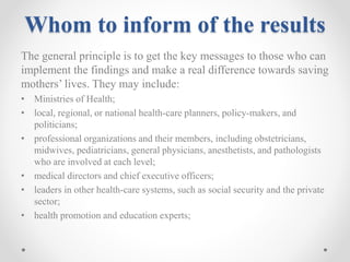 Whom to inform of the results
The general principle is to get the key messages to those who can
implement the findings and make a real difference towards saving
mothers’ lives. They may include:
• Ministries of Health;
• local, regional, or national health-care planners, policy-makers, and
politicians;
• professional organizations and their members, including obstetricians,
midwives, pediatricians, general physicians, anesthetists, and pathologists
who are involved at each level;
• medical directors and chief executive officers;
• leaders in other health-care systems, such as social security and the private
sector;
• health promotion and education experts;
 