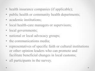 • health insurance companies (if applicable);
• public health or community health departments;
• academic institutions;
• local health-care managers or supervisors;
• local governments;
• national or local advocacy groups;
• the communications media;
• representatives of specific faith or cultural institutions
or other opinion leaders who can promote and
facilitate beneficial changes in local customs;
• all participants in the survey.
 