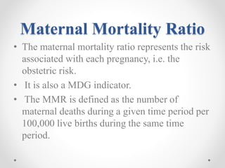 Maternal Mortality Ratio
• The maternal mortality ratio represents the risk
associated with each pregnancy, i.e. the
obstetric risk.
• It is also a MDG indicator.
• The MMR is defined as the number of
maternal deaths during a given time period per
100,000 live births during the same time
period.
 