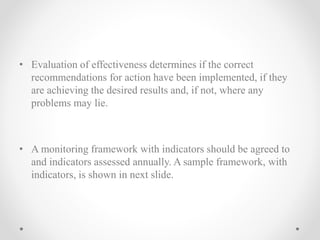 • Evaluation of effectiveness determines if the correct
recommendations for action have been implemented, if they
are achieving the desired results and, if not, where any
problems may lie.
• A monitoring framework with indicators should be agreed to
and indicators assessed annually. A sample framework, with
indicators, is shown in next slide.
 