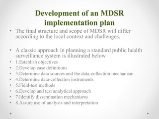 Development of an MDSR
implementation plan
• The final structure and scope of MDSR will differ
according to the local context and challenges.
• A classic approach in planning a standard public health
surveillance system is illustrated below
• 1.Establish objectives
• 2.Develop case definitions
• 3.Determine data sources and the data-collection mechanism
• 4.Determine data-collection instruments
• 5.Field-test methods
• 6.Develop and test analytical approach
• 7.Identify dissemination mechanisms
• 8.Assure use of analysis and interpretation
 