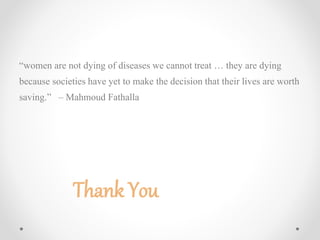 “women are not dying of diseases we cannot treat … they are dying
because societies have yet to make the decision that their lives are worth
saving.” – Mahmoud Fathalla
Thank You
 