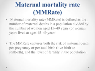 Maternal mortality rate
(MMRate)
• Maternal mortality rate (MMRate) is defined as the
number of maternal deaths in a population divided by
the number of women aged 15–49 years (or woman
years lived at ages 15–49 years
• The MMRate captures both the risk of maternal death
per pregnancy or per total birth (live birth or
stillbirth), and the level of fertility in the population.
 