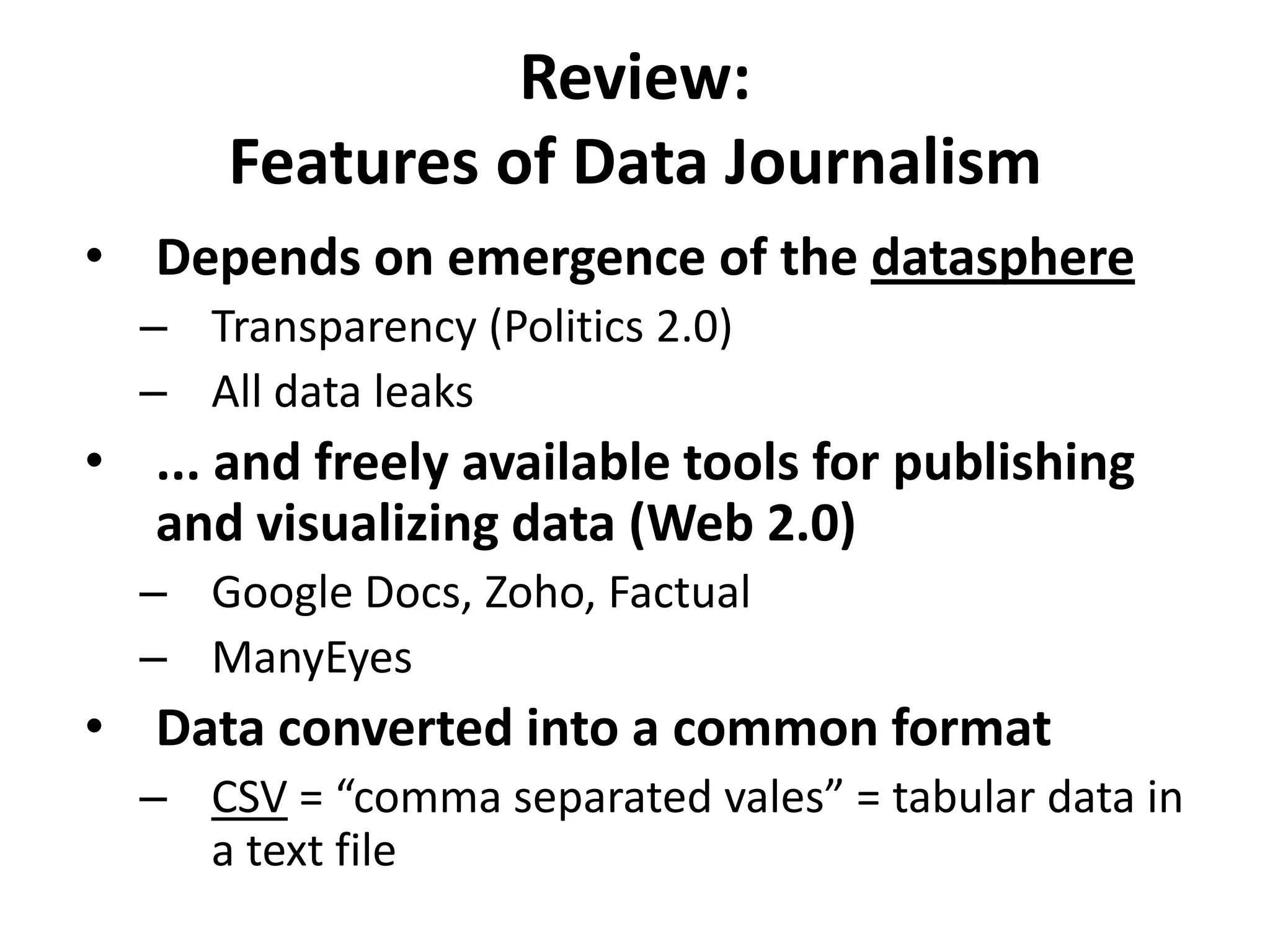 Review:Features of Data JournalismDepends on emergence of the datasphereTransparency (Politics 2.0)All data leaks... and freely available tools for publishing and visualizing data (Web 2.0)Google Docs, Zoho, FactualManyEyesData converted into a common formatCSV = “comma separated vales” = tabular data in a text file