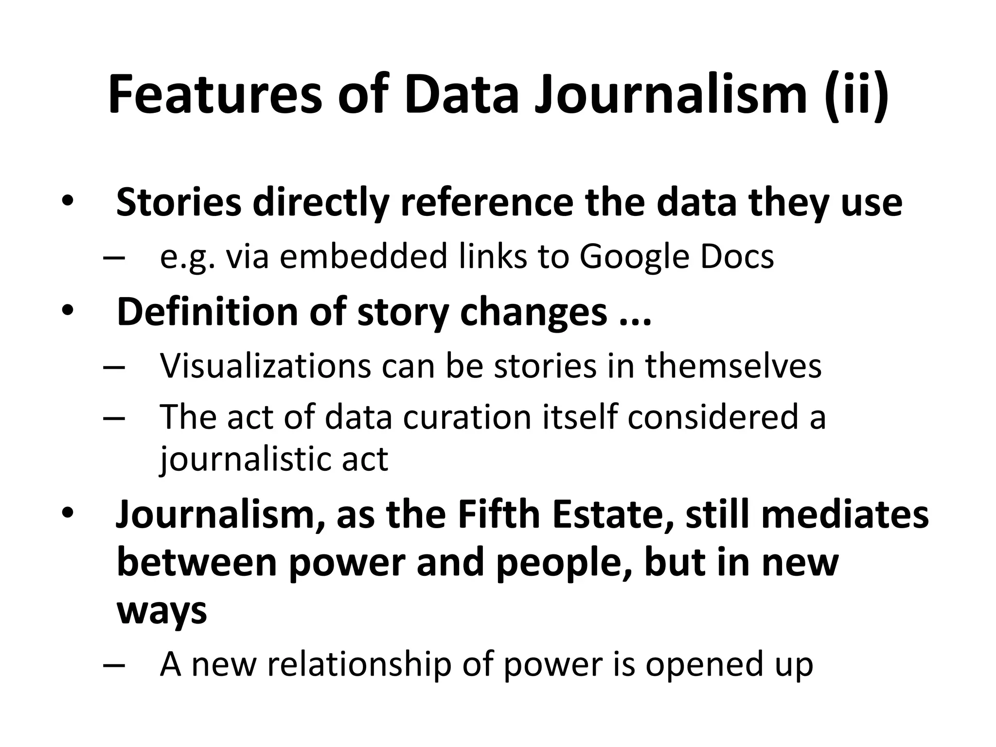 Features of Data Journalism (ii)Stories directly reference the data they usee.g. via embedded links to Google DocsDefinition of story changes ...Visualizations can be stories in themselvesThe act of data curation itself considered a journalistic actJournalism, as the Fifth Estate, still mediates between power and people, but in new waysA new relationship of power is opened up