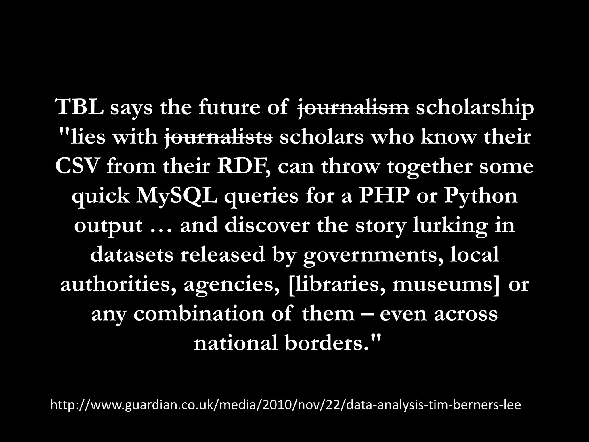 TBL says the future of journalism scholarship "lies with journalists scholars who know their CSV from their RDF, can throw together some quick MySQL queries for a PHP or Python output … and discover the story lurking in datasets released by governments, local authorities, agencies, [libraries, museums] or any combination of them – even across national borders."  http://www.guardian.co.uk/media/2010/nov/22/data-analysis-tim-berners-lee