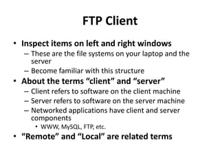 FTP ClientInspect items on left and right windowsThese are the file systems on your laptop and the server Become familiar with this structureAbout the terms “client” and “server”Client refers to software on the client machineServer refers to software on the server machineNetworked applications have client and server componentsWWW, MySQL, FTP, etc.“Remote” and “Local” are related terms