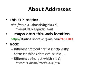 About AddressesThis FTP location ...sftp://studio1.shanti.virginia.edu/home/USERID/public_html... maps onto this web locationhttp://studio1.shanti.virginia.edu/~USERIDNote:Different protocol prefixes: http vssftpSame machine addresses: studio1 ...Different paths (but which map):/~rca2t  /home/rca2t/public_html