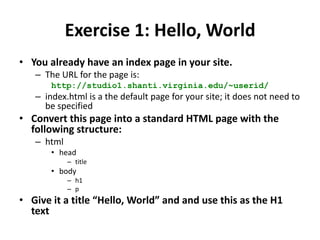 Exercise 1: Hello, WorldYou already have an index page in your site.The URL for the page is:http://studio1.shanti.virginia.edu/~userid/index.html is a the default page for your site; it does not need to be specifiedConvert this page into a standard HTML page with the following structure:htmlheadtitlebodyh1pGive it a title “Hello, World” and and use this as the H1 text