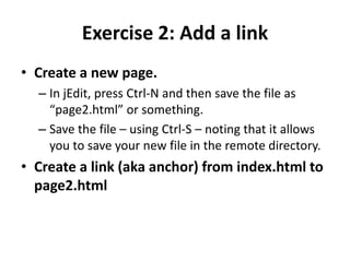 Exercise 2: Add a linkCreate a new page.In jEdit, press Ctrl-N and then save the file as “page2.html” or something.Save the file – using Ctrl-S – noting that it allows you to save your new file in the remote directory.Create a link (aka anchor) from index.html to page2.html