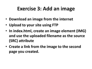 Exercise 3: Add an imageDownload an image from the internetUpload to your site using FTPIn index.html, create an image element (IMG) and use the uploaded filename as the source (SRC) attributeCreate a link from the image to the second page you created.