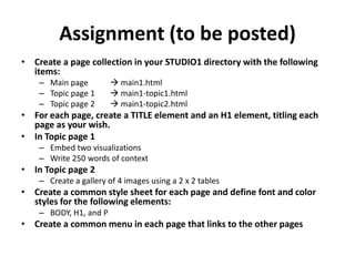 Assignment (to be posted)Create a page collection in your STUDIO1 directory with the following items:Main page 		 main1.htmlTopic page 1 	 main1-topic1.htmlTopic page 2 	 main1-topic2.htmlFor each page, create a TITLE element and an H1 element, titling each page as your wish.In Topic page 1Embed two visualizationsWrite 250 words of contextIn Topic page 2Create a gallery of 4 images using a 2 x 2 tablesCreate a common style sheet for each page and define font and color styles for the following elements:BODY, H1, and PCreate a common menu in each page that links to the other pages