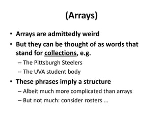 (Arrays)Arrays are admittedly weirdBut they can be thought of as words that stand for collections, e.g.The Pittsburgh SteelersThe UVA student bodyThese phrases imply a structureAlbeit much more complicated than arraysBut not much: consider rosters ...