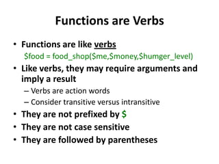 Functions are VerbsFunctions are like verbs$food = food_shop($me,$money,$humger_level)Like verbs, they may require arguments and imply a resultVerbs are action wordsConsider transitive versus intransitiveThey are not prefixed by $They are not case sensitiveThey are followed by parentheses