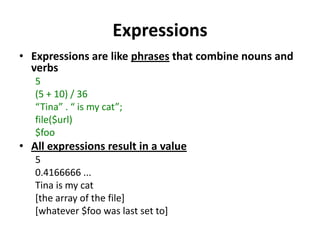 ExpressionsExpressions are like phrases that combine nouns and verbs5(5 + 10) / 36“Tina” . “ is my cat”;file($url)$fooAll expressions result in a value50.4166666 ...Tina is my cat[the array of the file][whatever $foo was last set to]