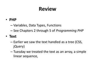 ReviewPHPVariables, Data Types, FunctionsSee Chapters 2 through 5 of Programming PHPTextEarlier we saw the text handled as a tree (CSS, jQuery)Tuesday we treated the text as an array, a simple linear sequence,