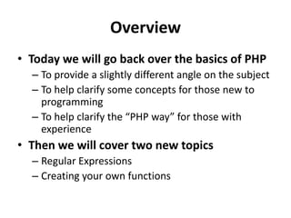 OverviewToday we will go back over the basics of PHP To provide a slightly different angle on the subjectTo help clarify some concepts for those new to programmingTo help clarify the “PHP way” for those with experienceThen we will cover two new topicsRegular ExpressionsCreating your own functions
