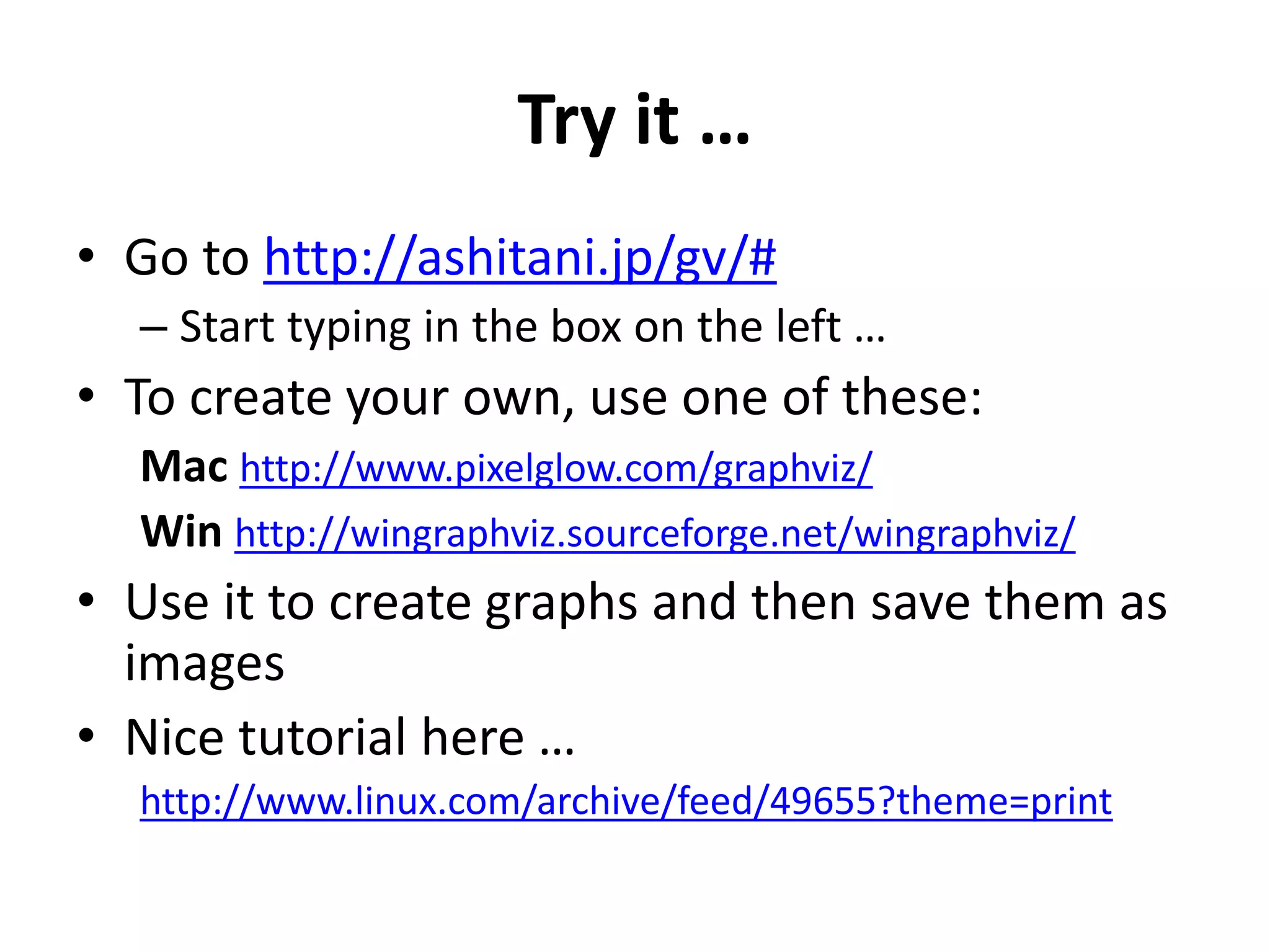 Try it …
• Go to http://ashitani.jp/gv/#
– Start typing in the box on the left …
• To create your own, use one of these:
Mac http://www.pixelglow.com/graphviz/
Win http://wingraphviz.sourceforge.net/wingraphviz/
• Use it to create graphs and then save them as
images
• Nice tutorial here …
http://www.linux.com/archive/feed/49655?theme=print
 