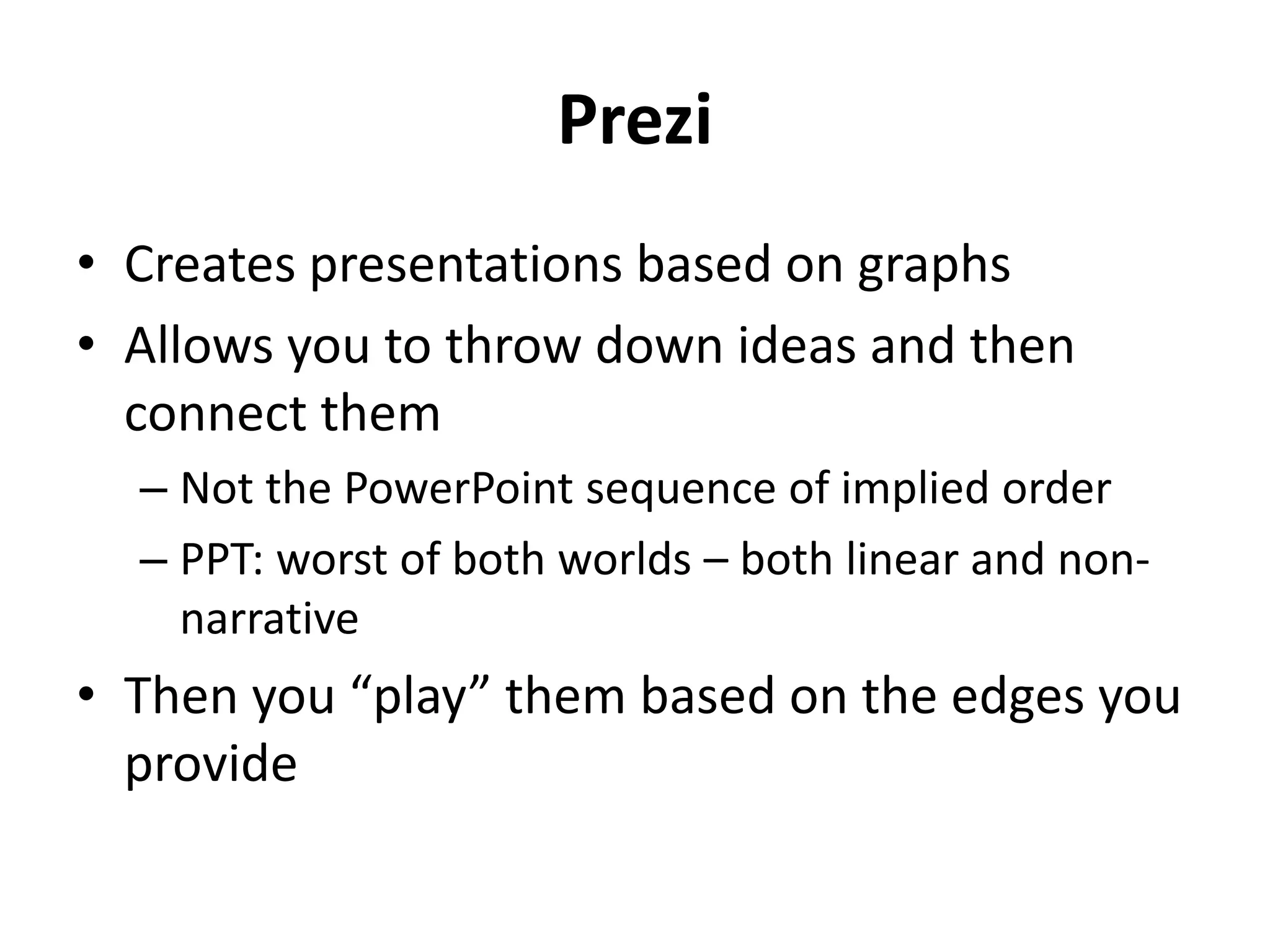 Prezi
• Creates presentations based on graphs
• Allows you to throw down ideas and then
connect them
– Not the PowerPoint sequence of implied order
– PPT: worst of both worlds – both linear and non-
narrative
• Then you “play” them based on the edges you
provide
 