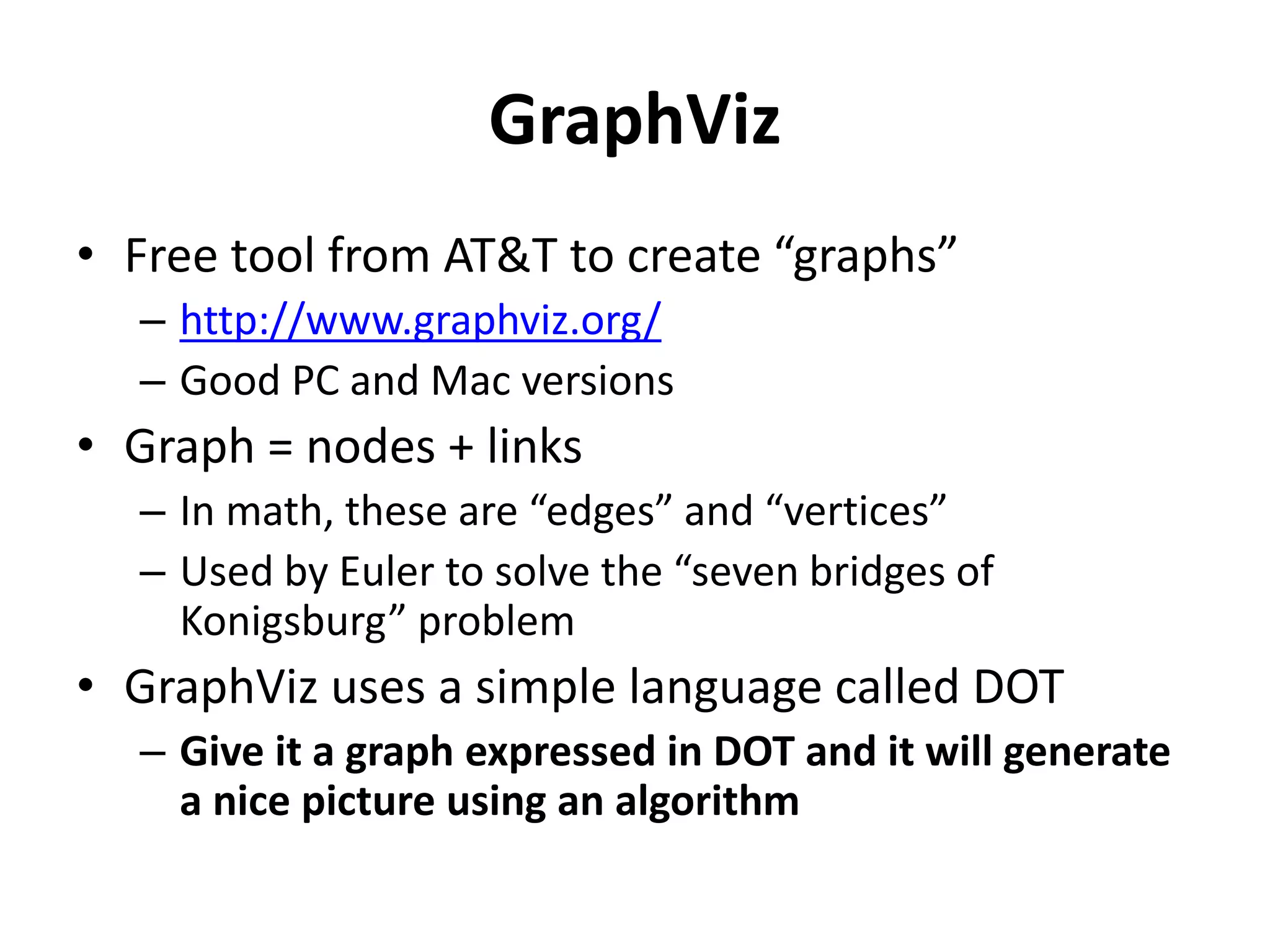 GraphViz
• Free tool from AT&T to create “graphs”
– http://www.graphviz.org/
– Good PC and Mac versions
• Graph = nodes + links
– In math, these are “edges” and “vertices”
– Used by Euler to solve the “seven bridges of
Konigsburg” problem
• GraphViz uses a simple language called DOT
– Give it a graph expressed in DOT and it will generate
a nice picture using an algorithm
 