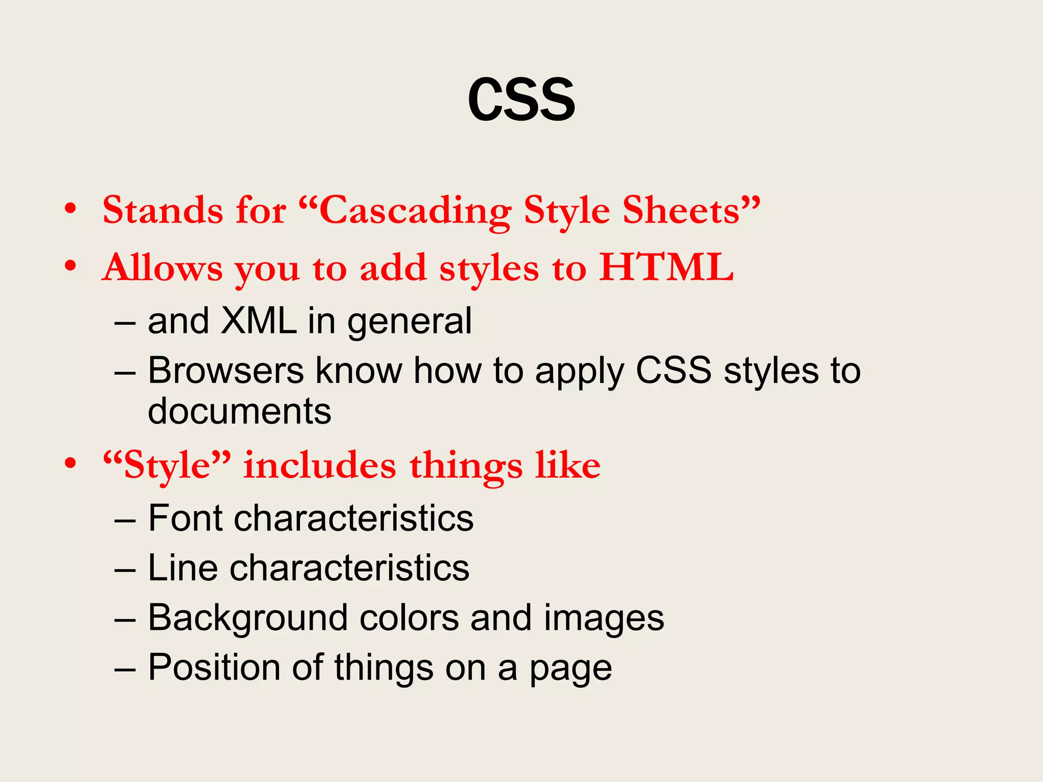 CSS
• Stands for “Cascading Style Sheets”
• Allows you to add styles to HTML
  – and XML in general
  – Browsers know how to apply CSS styles to
    documents
• “Style” includes things like
  –   Font characteristics
  –   Line characteristics
  –   Background colors and images
  –   Position of things on a page
 
